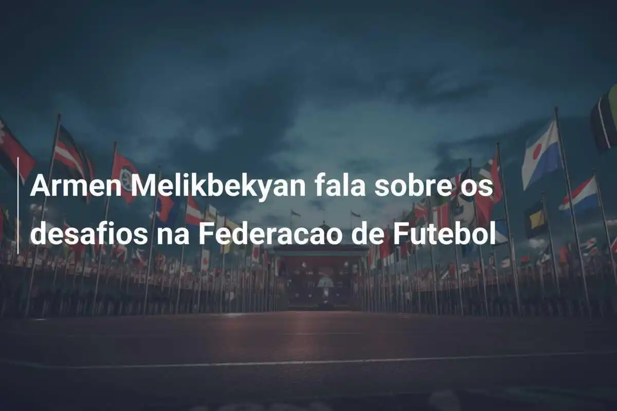 Armen Melikbekyan fala sobre os desafios na Federacao de Futebol