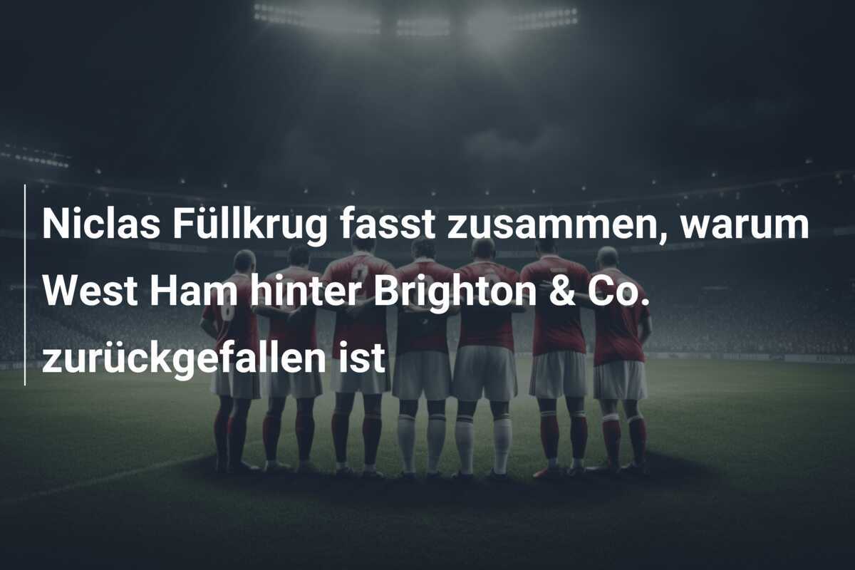 Niclas Füllkrug fasst zusammen, warum West Ham hinter Brighton & Co. zurückgefallen ist