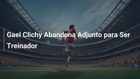 Gael Clichy Abandona Adjunto para Ser Treinador