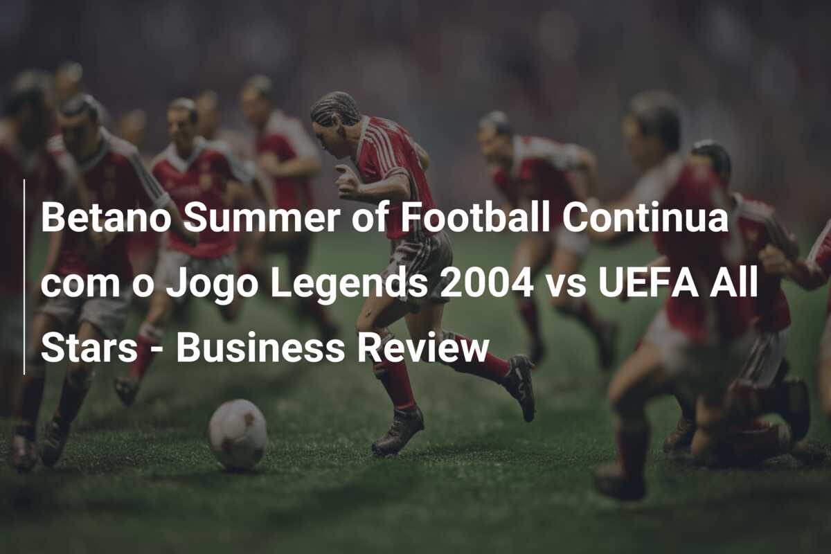 Betano Summer of Football Continua com o Jogo Legends 2004 vs UEFA All Stars – Business Review