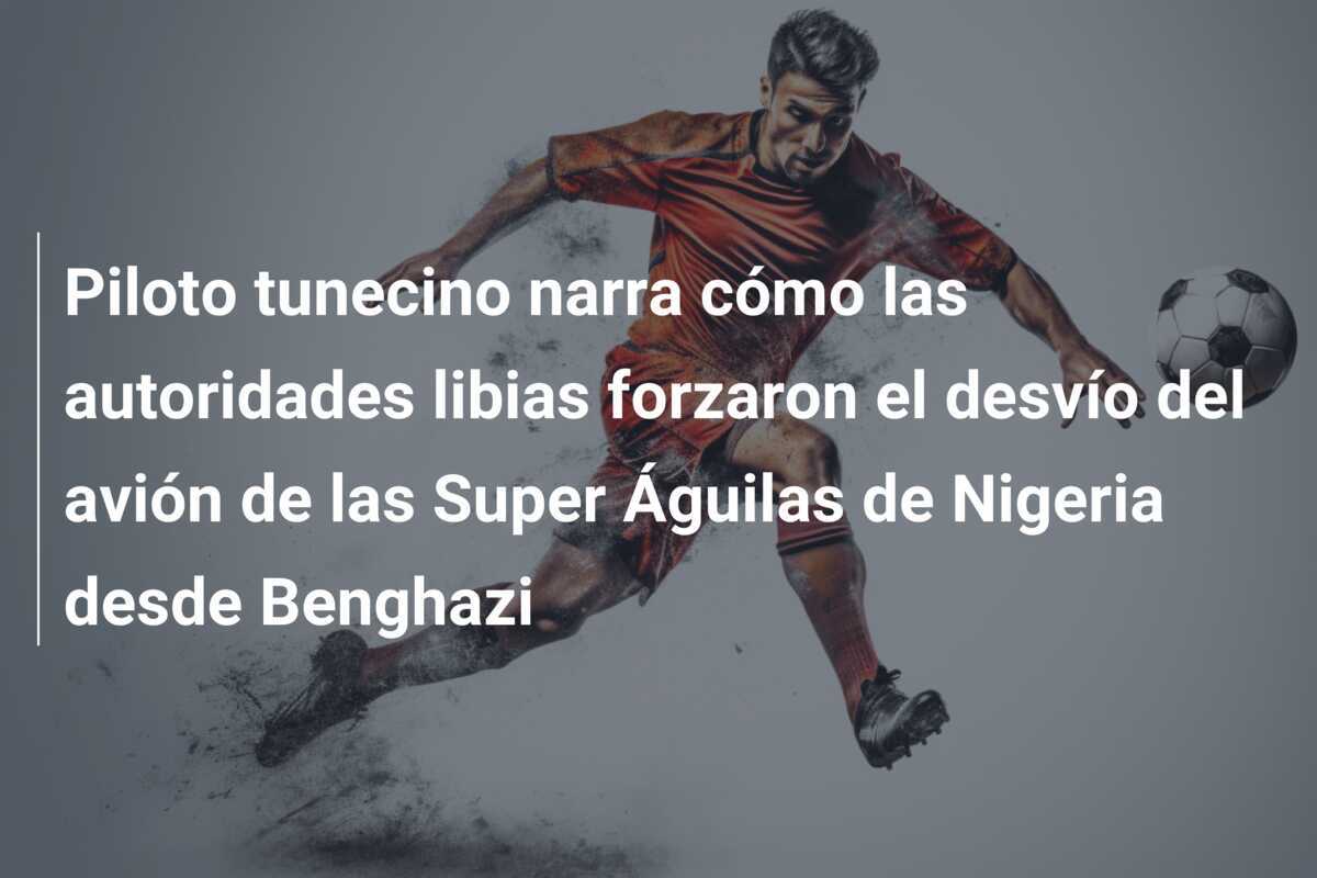 Piloto tunecino narra cómo las autoridades libias forzaron el desvío del avión de las Super Águilas de Nigeria desde Benghazi