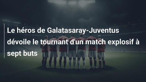 Le héros de Galatasaray-Juventus dévoile le tournant d'un match explosif à sept buts