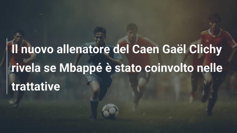 Il nuovo allenatore del Caen Gaël Clichy rivela se Mbappé è stato coinvolto nelle trattative