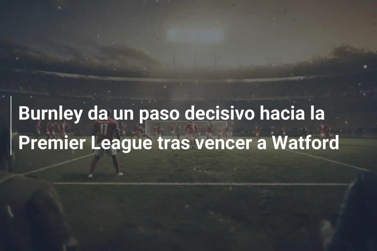 Burnley da un paso decisivo hacia la Premier League tras vencer a Watford