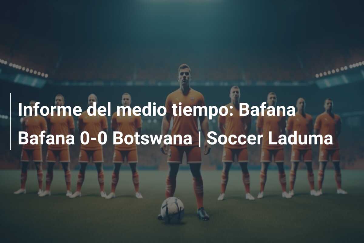 Informe del medio tiempo: Bafana Bafana 0-0 Botswana | Soccer Laduma