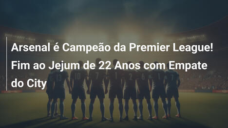 Arsenal é Campeão da Premier League! Fim ao Jejum de 22 Anos com Empate do City