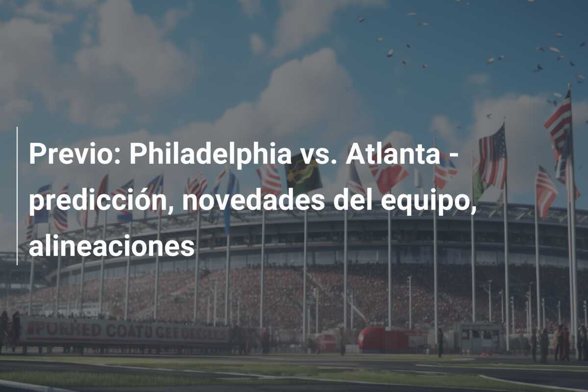 Previo: Philadelphia vs. Atlanta - predicción, novedades del equipo, alineaciones