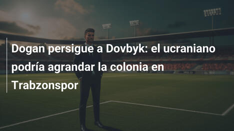Dogan persigue a Dovbyk: el ucraniano podría agrandar la colonia en Trabzonspor