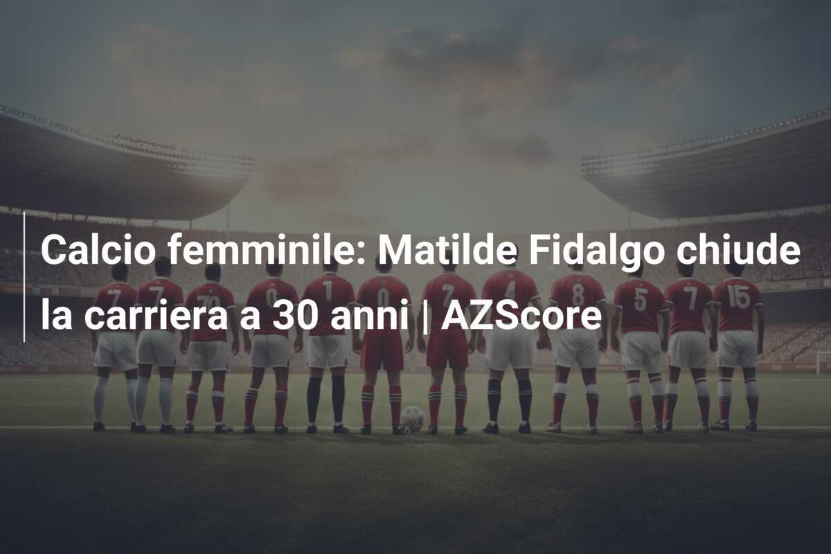 Calcio femminile: Matilde Fidalgo chiude la carriera a 30 anni | AZScore