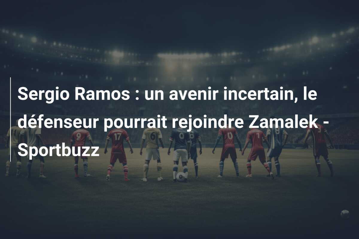 Sergio Ramos : un avenir incertain, le défenseur pourrait rejoindre Zamalek - Sportbuzz