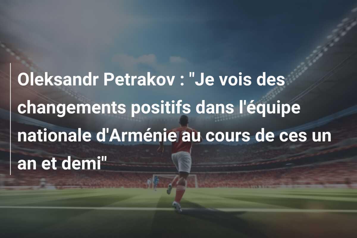 Oleksandr Petrakov : "Je vois des changements positifs dans l'équipe nationale d'Arménie au cours de ces un an et demi"