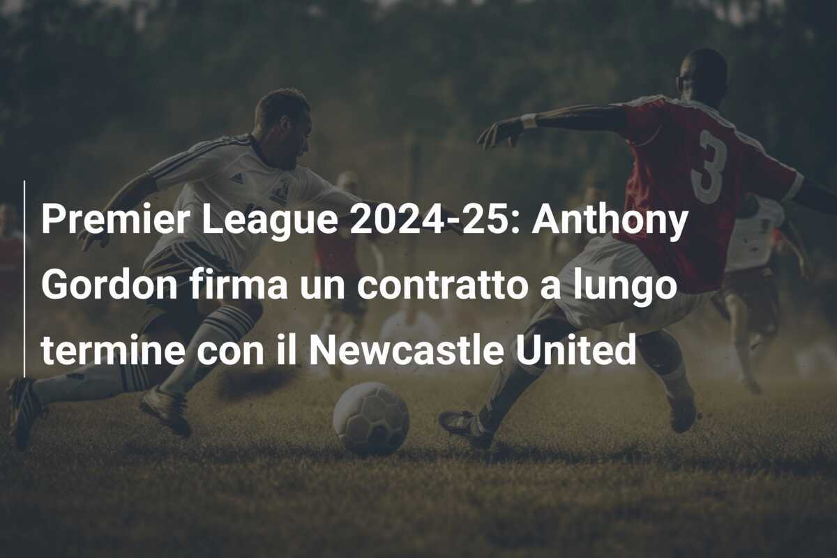 Premier League 2024-25: Anthony Gordon firma un contratto a lungo termine con il Newcastle United