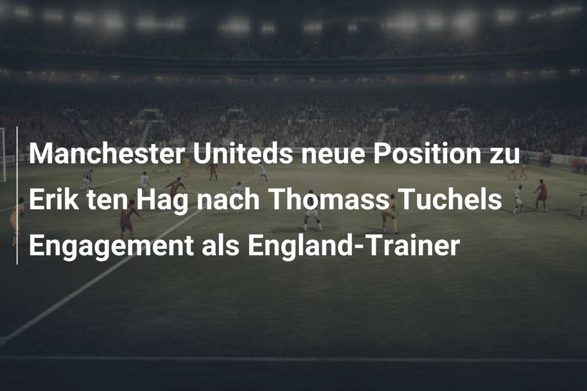 Manchester Uniteds neue Position zu Erik ten Hag nach Thomass Tuchels Engagement als England-Trainer