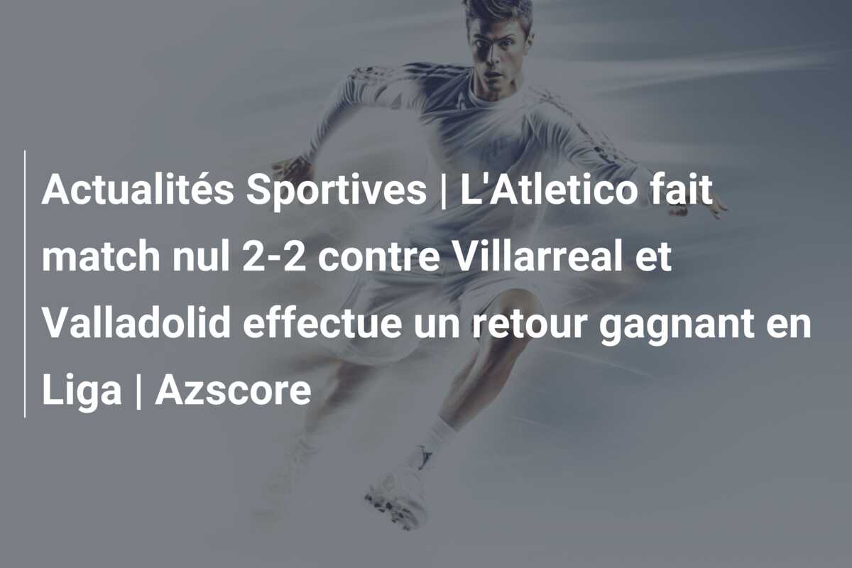 Actualités Sportives | L’Atletico fait match nul 2-2 contre Villarreal et Valladolid effectue un retour gagnant en Liga | Azscore
