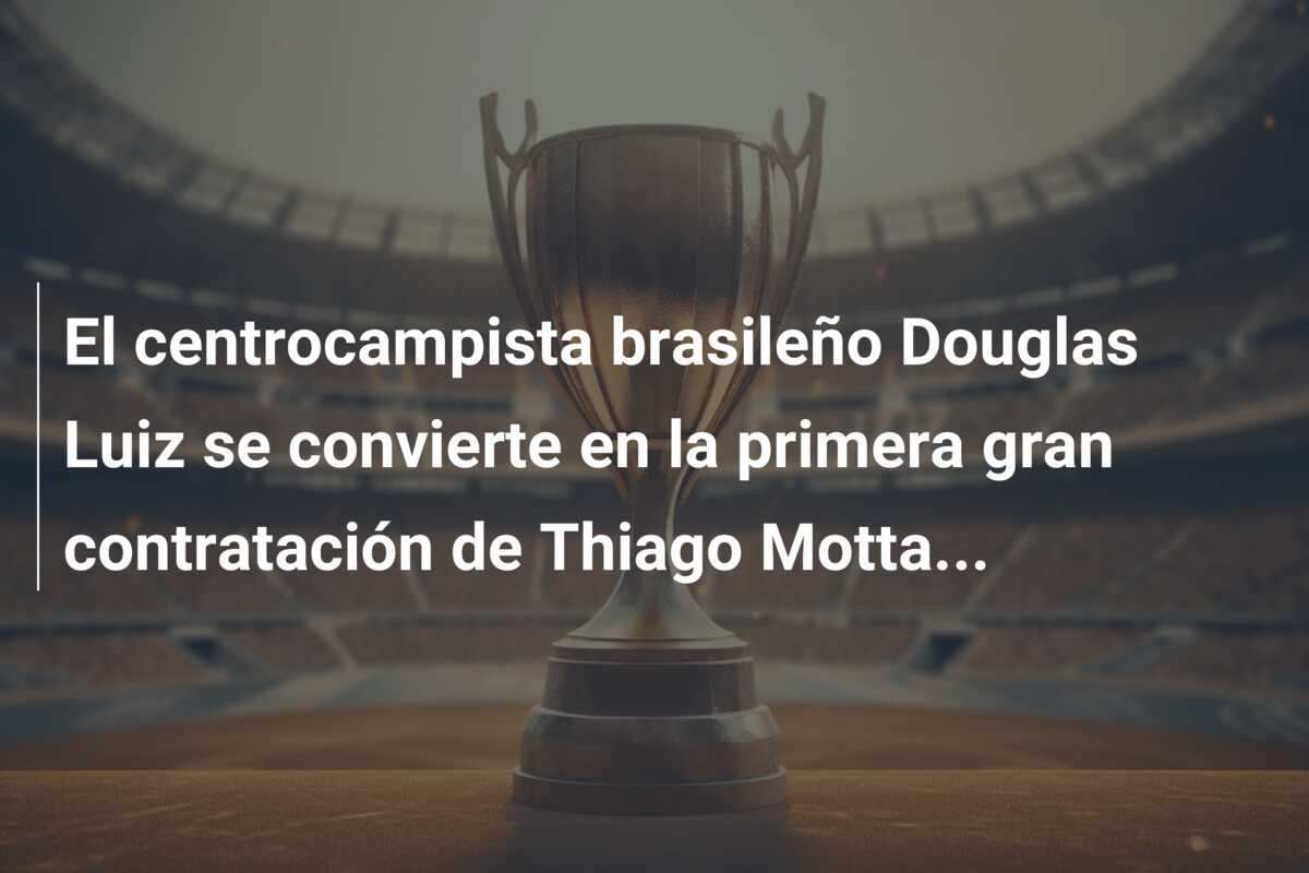 El centrocampista brasileño Douglas Luiz se convierte en la primera gran contratación de Thiago Motta…