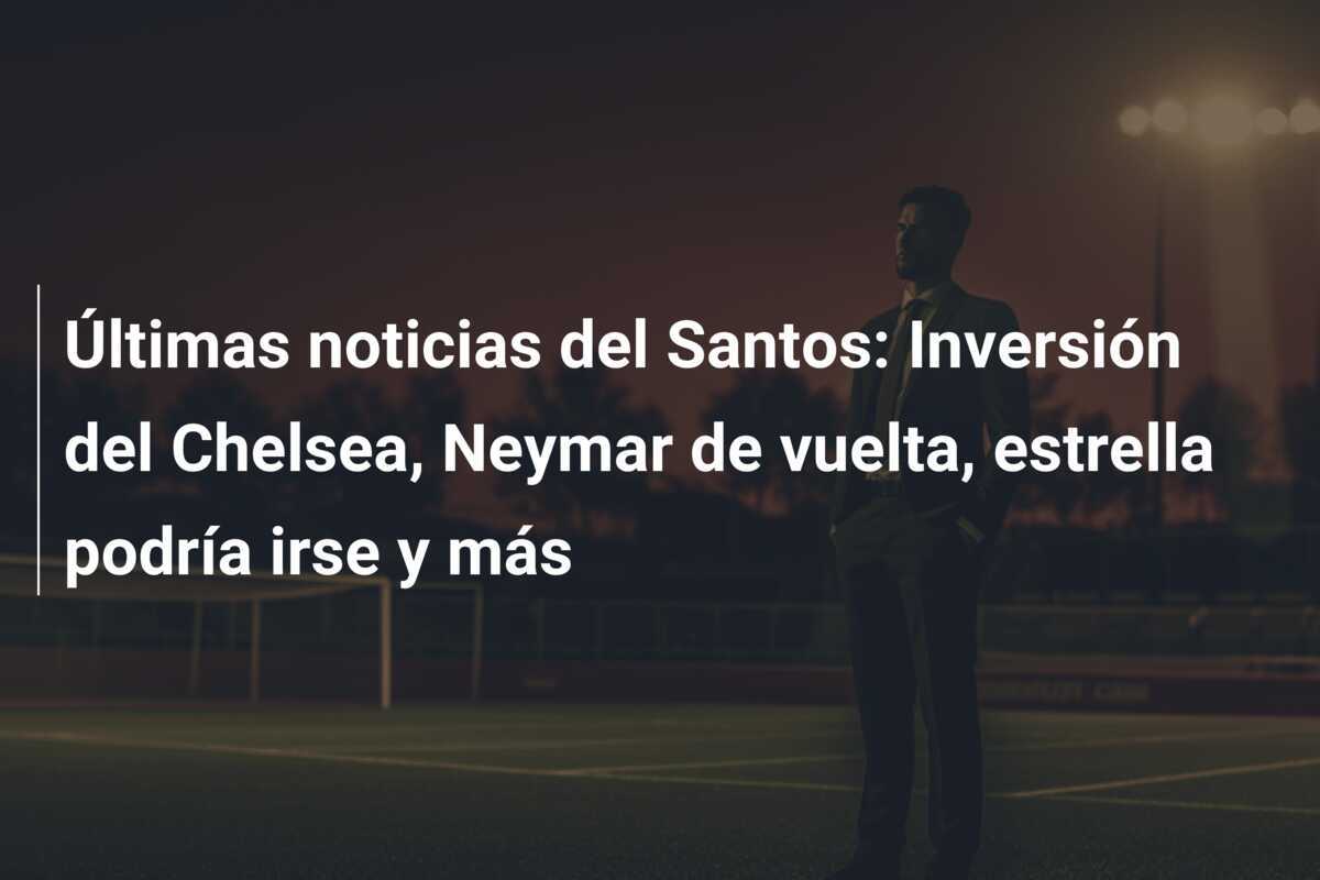 Últimas noticias del Santos: Inversión del Chelsea, Neymar de vuelta, estrella podría irse y más