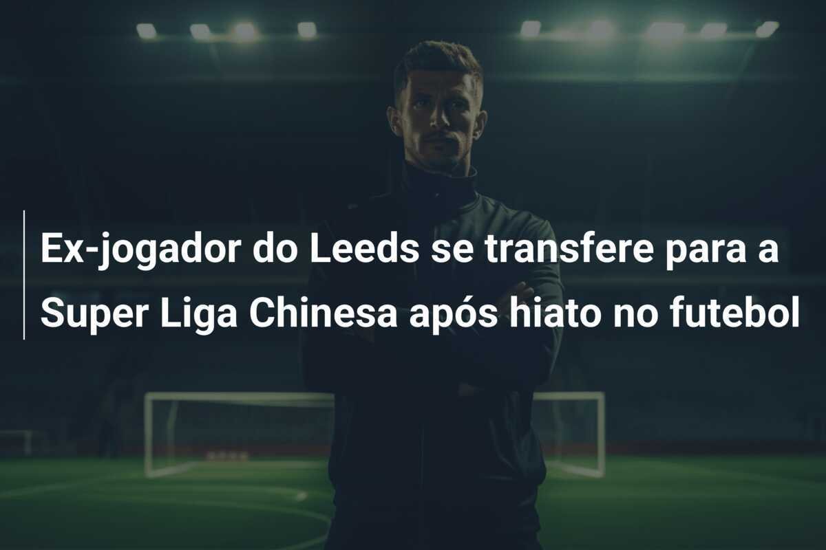 Ex-jogador do Leeds se transfere para a Super Liga Chinesa após hiato no futebol