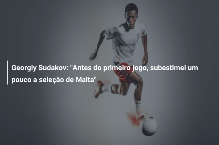 Georgiy Sudakov: “Antes do primeiro jogo, subestimei um pouco a seleção de Malta”