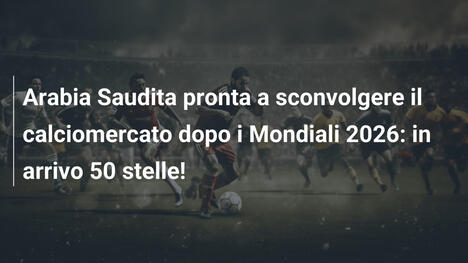 Arabia Saudita pronta a sconvolgere il calciomercato dopo i Mondiali 2026: in arrivo 50 stelle!