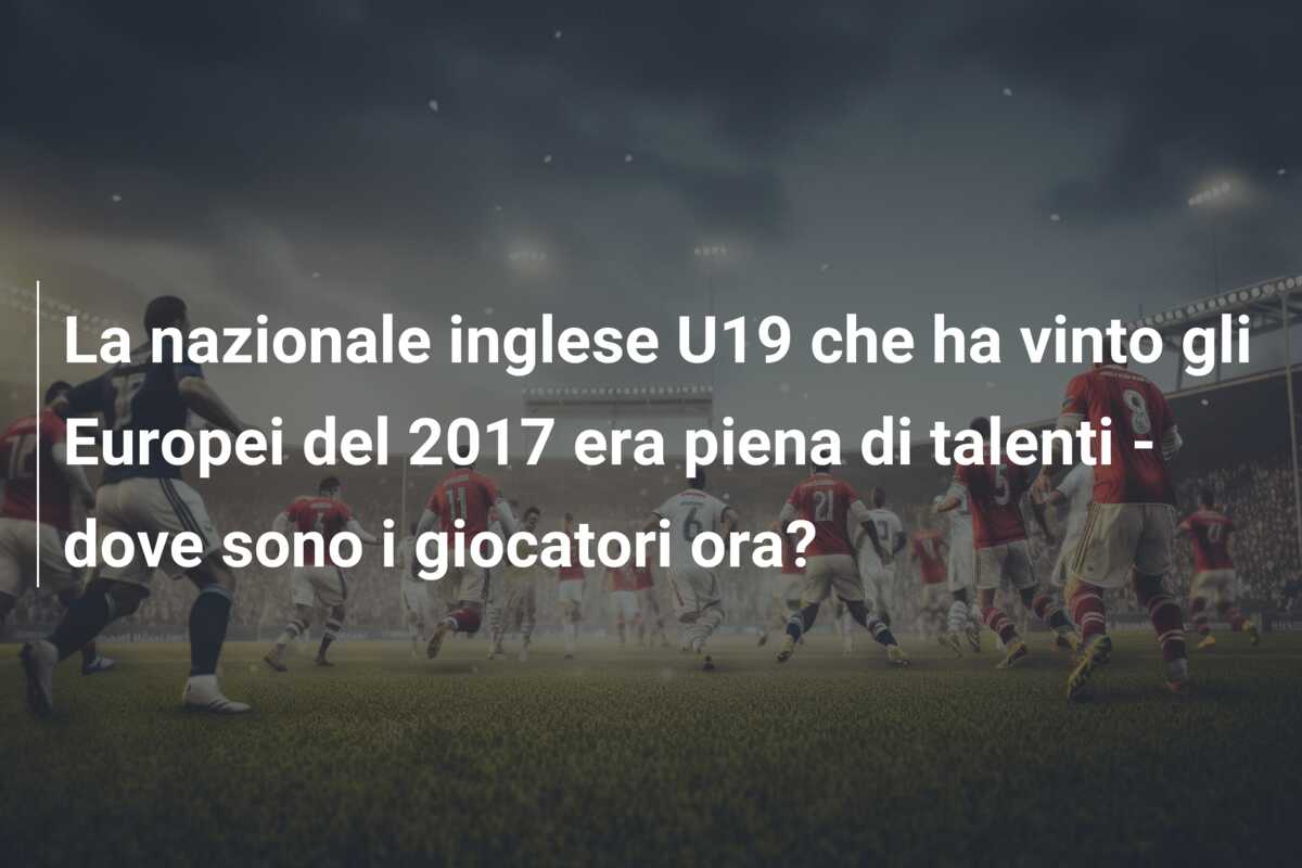 La nazionale inglese U19 che ha vinto gli Europei del 2017 era piena di talenti – dove sono i giocatori ora?