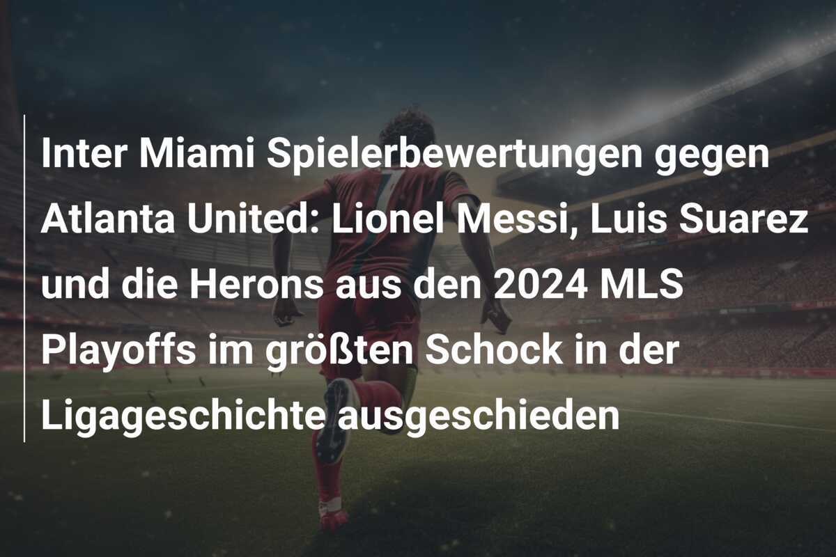 Inter Miami Spielerbewertungen gegen Atlanta United: Lionel Messi, Luis Suarez und die Herons aus den 2024 MLS Playoffs im größten Schock in der Ligageschichte ausgeschieden