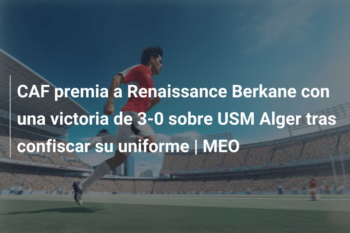 CAF premia a Renaissance Berkane con una victoria de 3-0 sobre USM Alger tras confiscar su uniforme | MEO