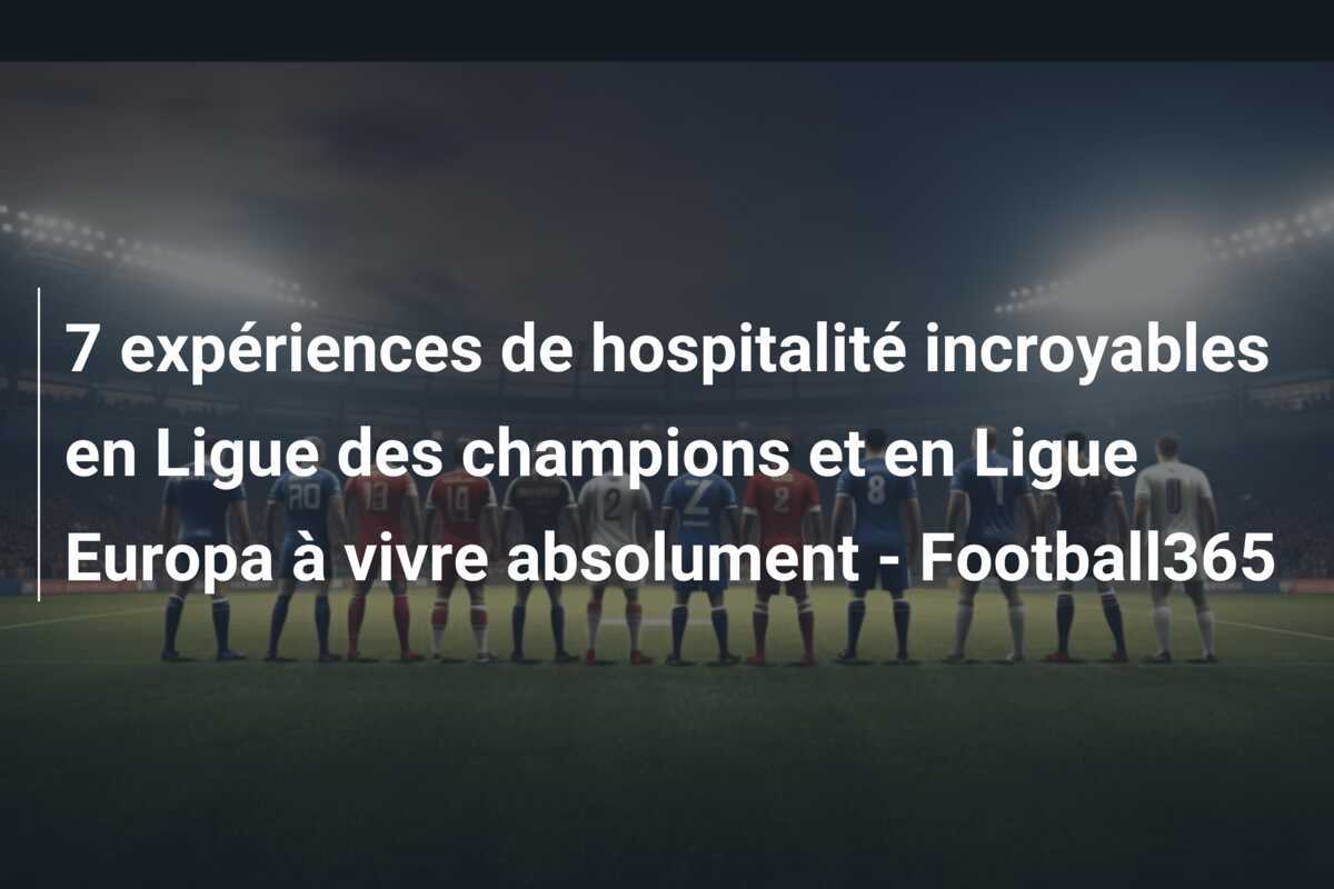 7 expériences de hospitalité incroyables en Ligue des champions et en Ligue Europa à vivre absolument - Football365