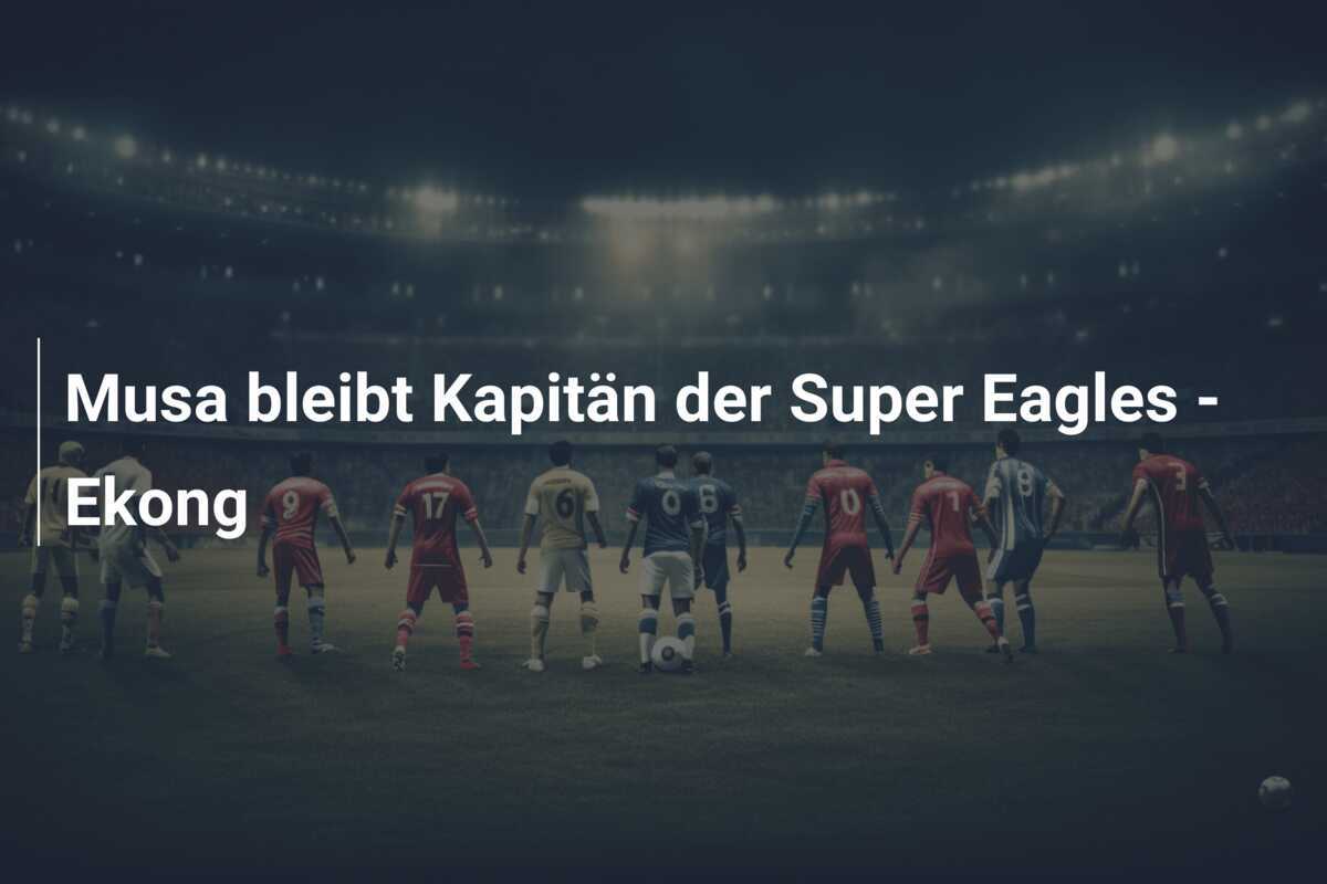 Musa bleibt Kapitän der Super Eagles - Ekong
