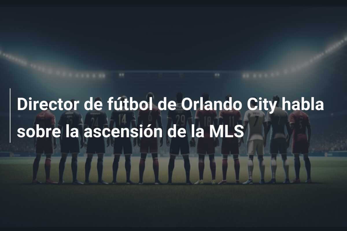 Director de fútbol de Orlando City habla sobre la ascensión de la MLS