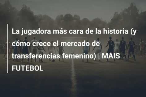 La jugadora más cara de la historia (y cómo crece el mercado de transferencias femenino) | MAIS FUTEBOL