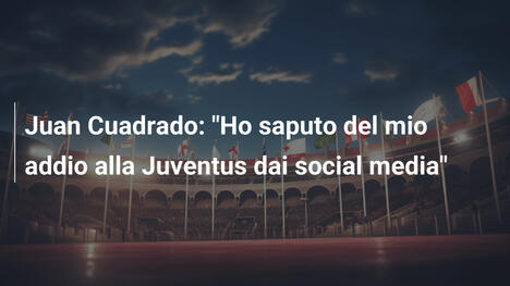 Juan Cuadrado: "Ho saputo del mio addio alla Juventus dai social media"
