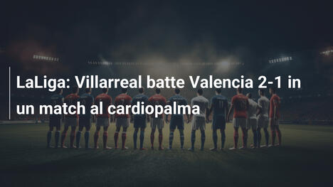 LaLiga: Villarreal batte Valencia 2-1 in un match al cardiopalma