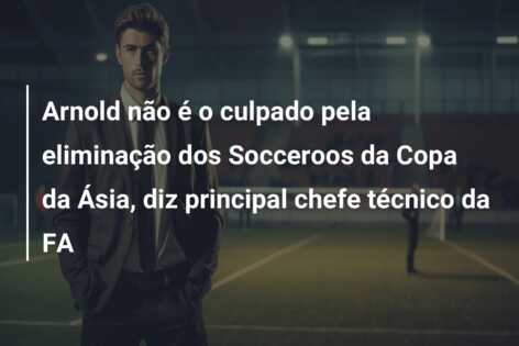 Arnold não é o culpado pela eliminação dos Socceroos da Copa da Ásia, diz principal chefe técnico da FA