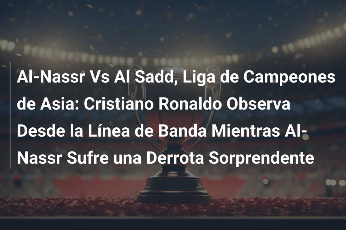Al-Nassr Vs Al Sadd, Liga de Campeones de Asia: Cristiano Ronaldo Observa Desde la Línea de Banda Mientras Al-Nassr Sufre una Derrota Sorprendente