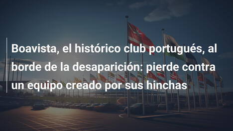 Boavista, el histórico club portugués, al borde de la desaparición: pierde contra un equipo creado por sus hinchas