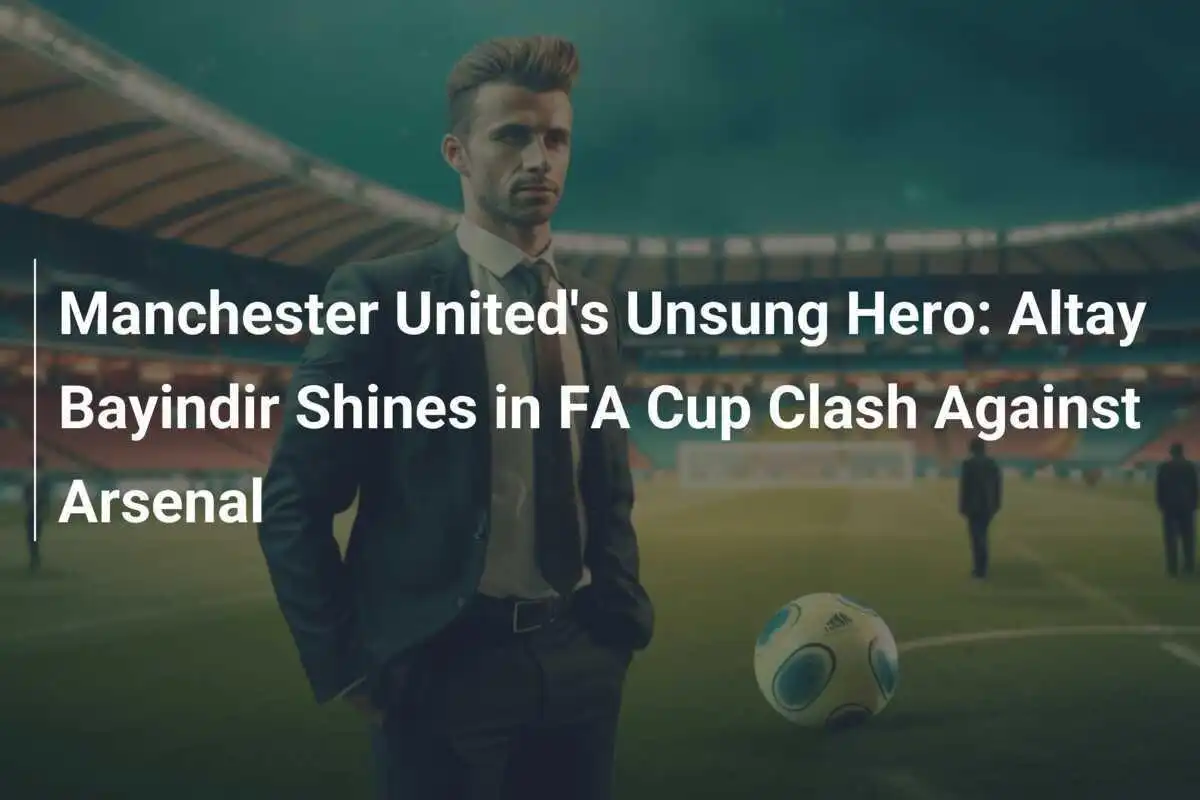 Pahlawan yang Tak Terlupakan dari Manchester United: Altay Bayindir Bersinar dalam Pertemuan Piala FA Melawan Arsenal