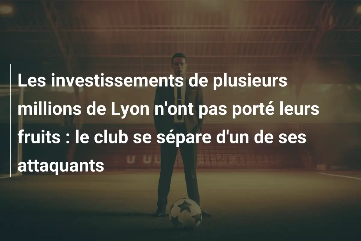 Les investissements de plusieurs millions de Lyon n'ont pas porté leurs fruits : le club se sépare d'un de ses attaquants