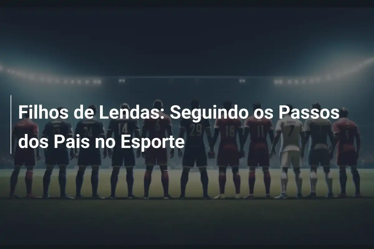 Filhos de Lendas: Seguindo os Passos dos Pais no Esporte