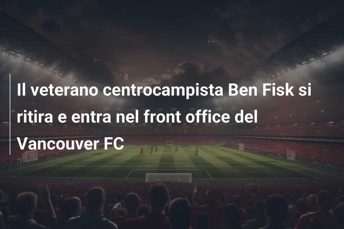 Il veterano centrocampista Ben Fisk si ritira e entra nel front office del Vancouver FC