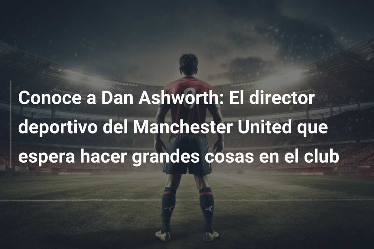 Conoce a Dan Ashworth: El director deportivo del Manchester United que espera hacer grandes cosas en el club