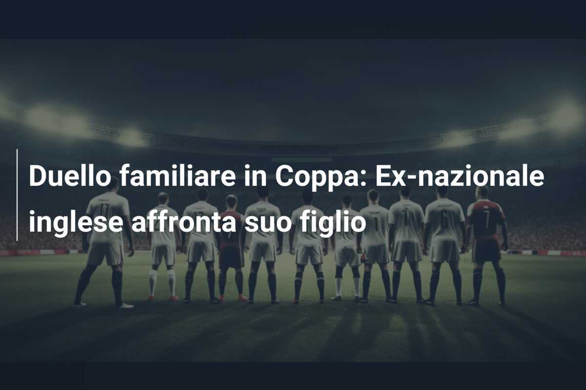 Duello familiare in Coppa: Ex-nazionale inglese affronta suo figlio