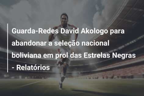 Guarda-Redes David Akologo para abandonar a seleção nacional boliviana em prol das Estrelas Negras – Relatórios