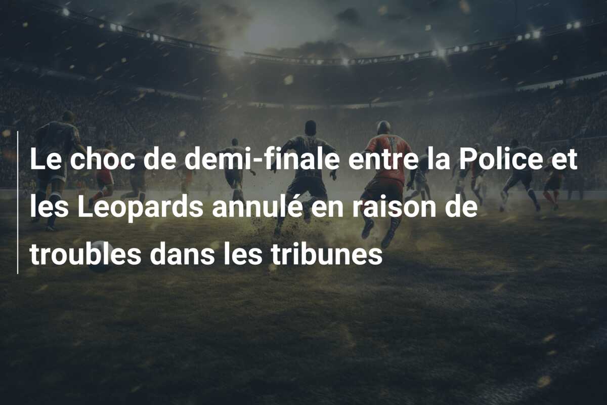 Le choc de demi-finale entre la Police et les Leopards annulé en raison de troubles dans les tribunes