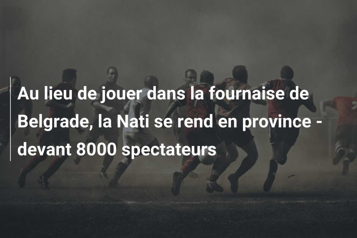 Au lieu de jouer dans la fournaise de Belgrade, la Nati se rend en province - devant 8000 spectateurs
