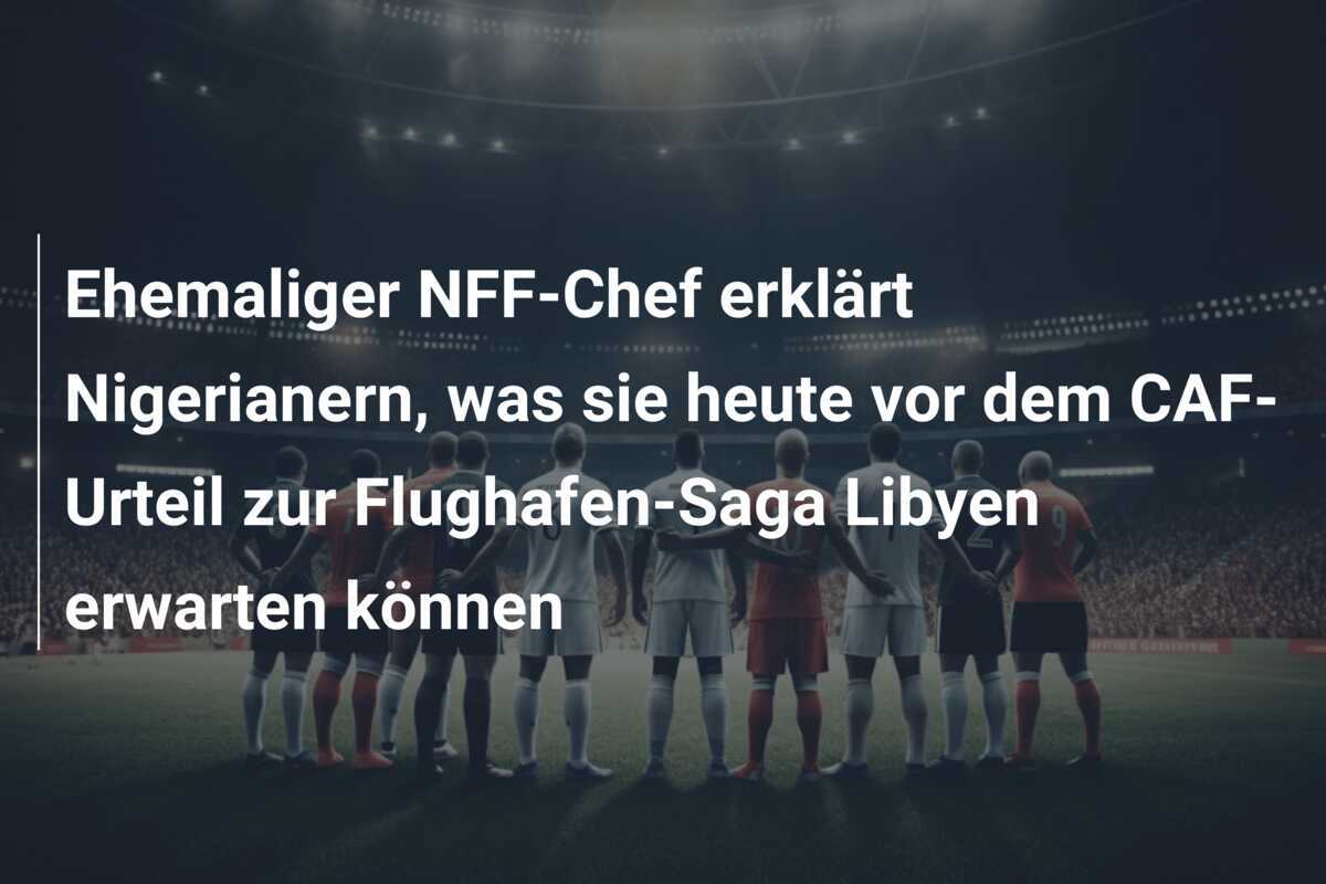 Ehemaliger NFF-Chef erklärt Nigerianern, was sie heute vor dem CAF-Urteil zur Flughafen-Saga Libyen erwarten können