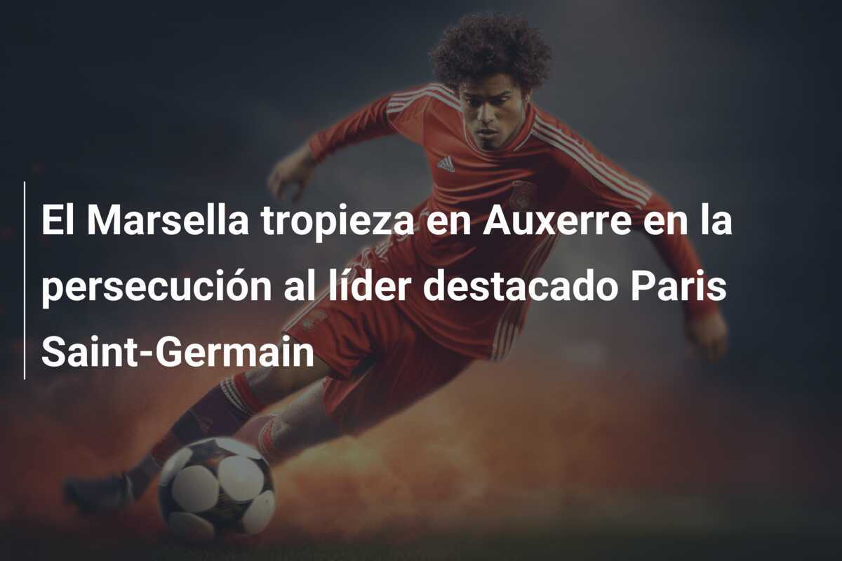 El Marsella tropieza en Auxerre en la persecución al líder destacado Paris Saint-Germain