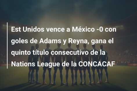 Est Unidos vence a México -0 con goles de Adams y Reyna, gana el quinto título consecutivo de la Nations League de la CONCACAF