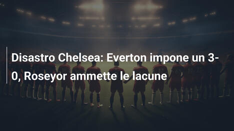Disastro Chelsea: Everton impone un 3-0, Roseyor ammette le lacune