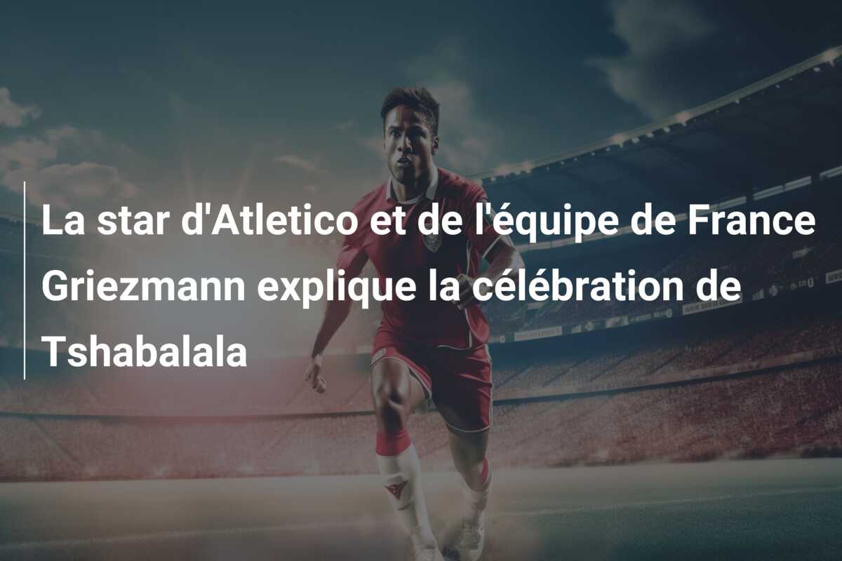La star d’Atletico et de l’équipe de France Griezmann explique la célébration de Tshabalala