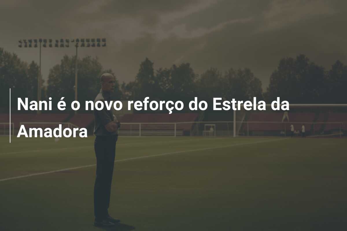 Nani é o novo reforço do Estrela da Amadora